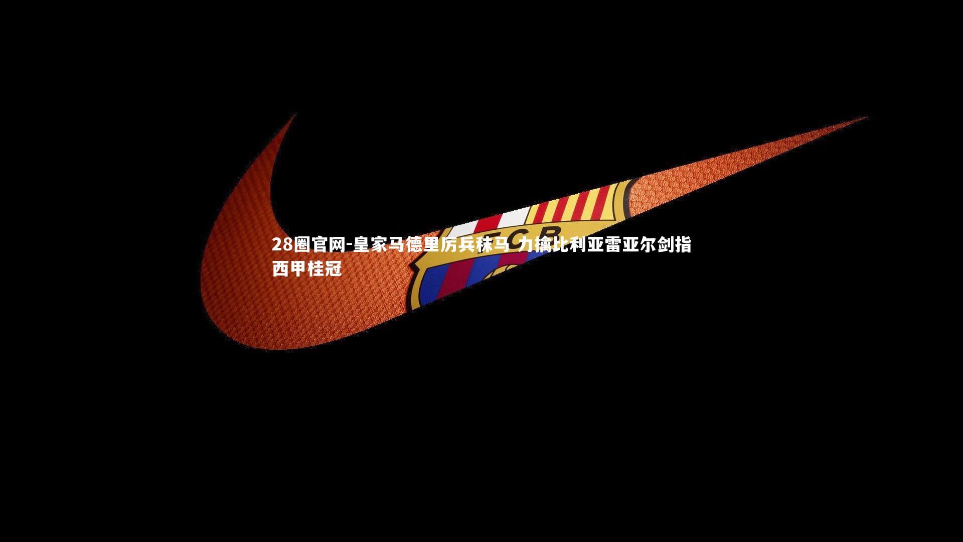 28圈官网-皇家马德里厉兵秣马 力擒比利亚雷亚尔剑指西甲桂冠