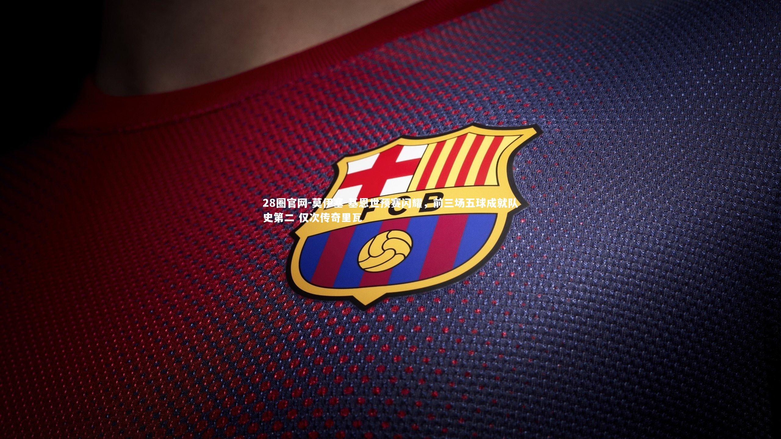 莫伊塞-基恩世预赛闪耀，前三场五球成就队史第二 仅次传奇里瓦